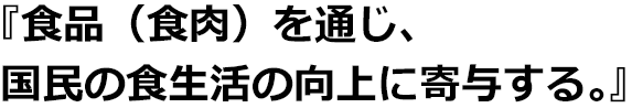 『食品（食肉）を通じ、国民の食生活の向上に寄与する。』